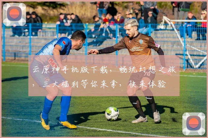 云原神手机版下载，畅玩幻想之旅，三大福利等你来拿，快来体验