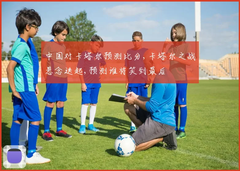 中国对卡塔尔预测比分,卡塔尔之战悬念迭起,预测谁将笑到最后