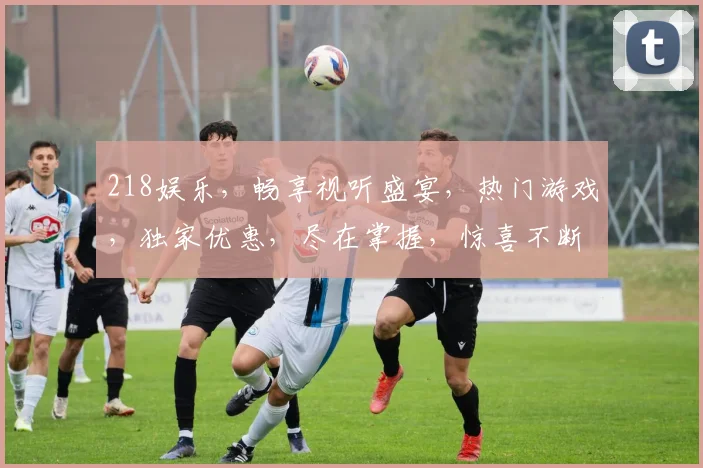 218娱乐，畅享视听盛宴，热门游戏，独家优惠，尽在掌握，惊喜不断