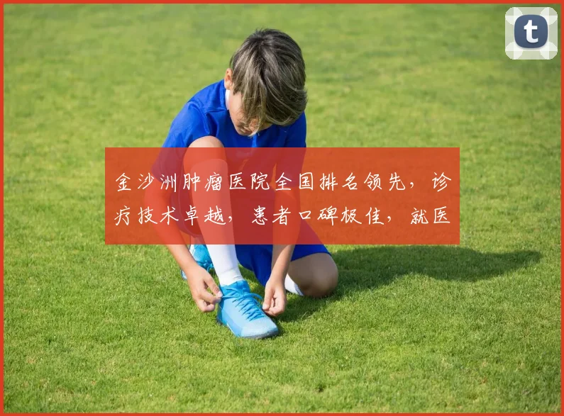 金沙洲肿瘤医院全国排名领先，诊疗技术卓越，患者口碑极佳，就医首选之地，值得信赖