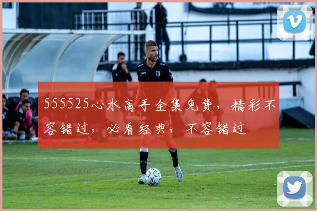 555525心水高手全集免费，精彩不容错过，必看经典，不容错过