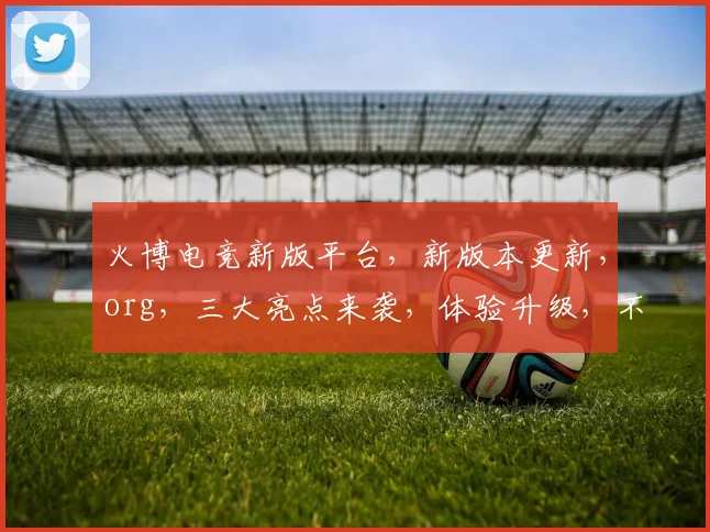 火博电竞新版平台，新版本更新，org，三大亮点来袭，体验升级，不容错过，速来体验