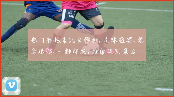 也门和越南比分预测,足球盛宴,悬念迭起,一触即发,谁能笑到最后